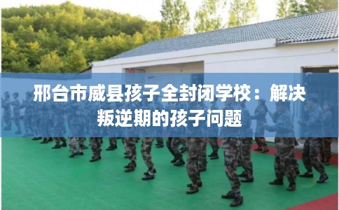 邢台市威县孩子全封闭学校：解决叛逆期的孩子问题