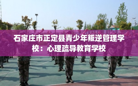 石家庄市正定县青少年叛逆管理学校：心理疏导教育学校