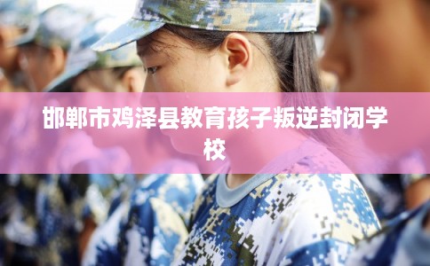 邯郸市鸡泽县教育孩子叛逆封闭学校