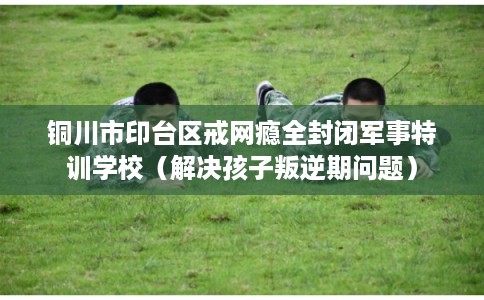铜川市印台区戒网瘾全封闭军事特训学校（解决孩子叛逆期问题）