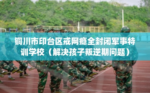 铜川市印台区戒网瘾全封闭军事特训学校（解决孩子叛逆期问题）