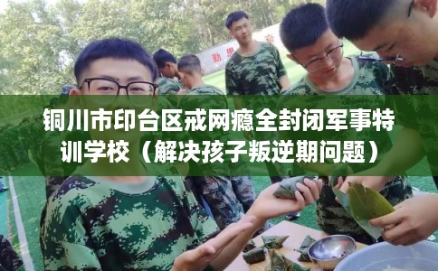 铜川市印台区戒网瘾全封闭军事特训学校（解决孩子叛逆期问题）