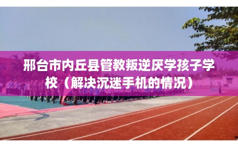 邢台市内丘县管教叛逆厌学孩子学校(解决沉迷手机的情况) 邢台市内丘县管教叛逆厌学孩子学校(解决沉迷手机的情况)
