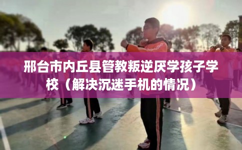 邢台市内丘县管教叛逆厌学孩子学校(解决沉迷手机的情况) 邢台市内丘县管教叛逆厌学孩子学校(解决沉迷手机的情况)