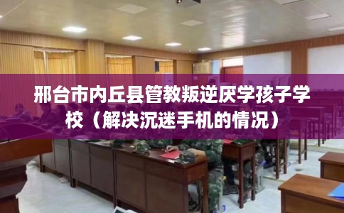 邢台市内丘县管教叛逆厌学孩子学校(解决沉迷手机的情况) 邢台市内丘县管教叛逆厌学孩子学校(解决沉迷手机的情况)