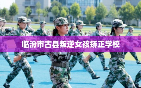 临汾市古县叛逆女孩矫正学校