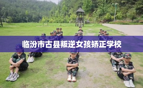 临汾市古县叛逆女孩矫正学校