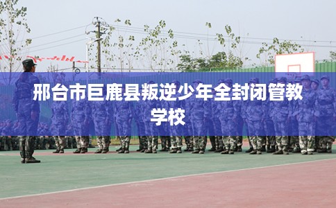 邢台市巨鹿县叛逆少年全封闭管教学校 邢台市巨鹿县叛逆少年全封闭管教学校