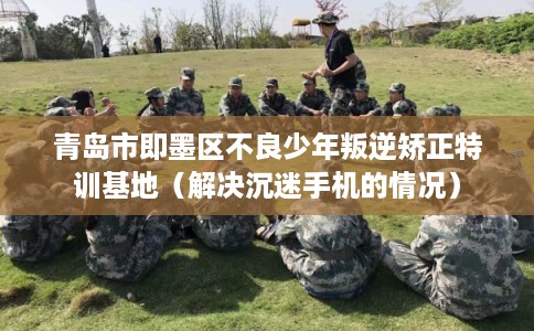 青岛市即墨区不良少年叛逆矫正特训基地(解决沉迷手机的情况) 青岛市即墨区不良少年叛逆矫正特训基地(解决沉迷手机的情况)