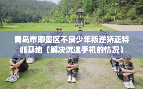 青岛市即墨区不良少年叛逆矫正特训基地（解决沉迷手机的情况）
