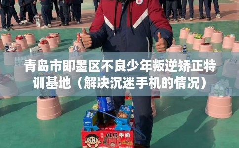 青岛市即墨区不良少年叛逆矫正特训基地（解决沉迷手机的情况）