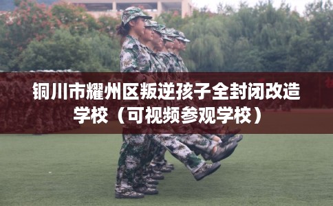 铜川市耀州区叛逆孩子全封闭改造学校(可视频参观学校) 铜川市耀州区叛逆孩子全封闭改造学校(可视频参观学校)