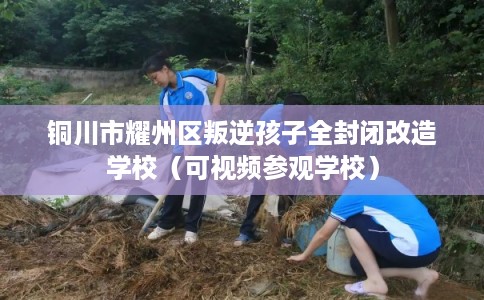 铜川市耀州区叛逆孩子全封闭改造学校(可视频参观学校) 铜川市耀州区叛逆孩子全封闭改造学校(可视频参观学校)
