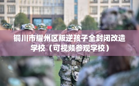 铜川市耀州区叛逆孩子全封闭改造学校(可视频参观学校) 铜川市耀州区叛逆孩子全封闭改造学校(可视频参观学校)
