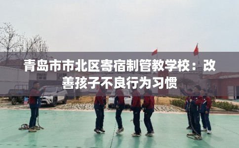 青岛市市北区寄宿制管教学校:改善孩子不良行为习惯 青岛市市北区寄宿制管教学校:改善孩子不良行为习惯