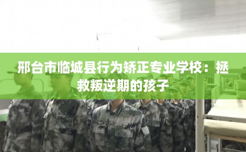 邢台市临城县行为矫正专业学校：拯救叛逆期的孩子