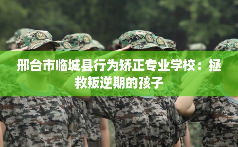 邢台市临城县行为矫正专业学校：拯救叛逆期的孩子