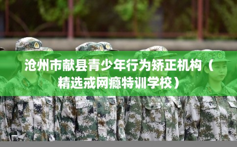沧州市献县青少年行为矫正机构（精选戒网瘾特训学校）