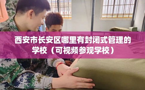 西安市长安区哪里有封闭式管理的学校（可视频参观学校）