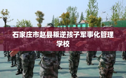 石家庄市赵县叛逆孩子军事化管理学校