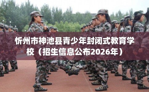 忻州市神池县青少年封闭式教育学校（招生信息公布2026年）