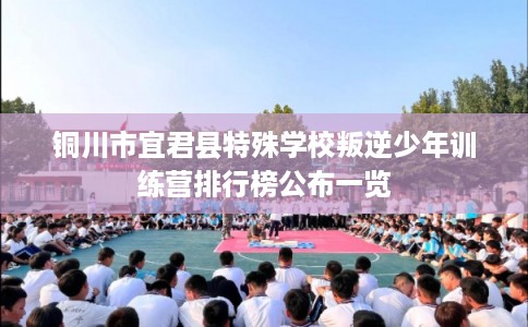铜川市宜君县特殊学校叛逆少年训练营排行榜公布一览 铜川市宜君县特殊学校叛逆少年训练营排行榜公布一览