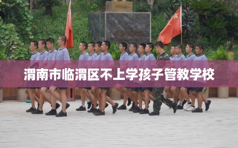 渭南市临渭区不上学孩子管教学校 渭南市临渭区不上学孩子管教学校