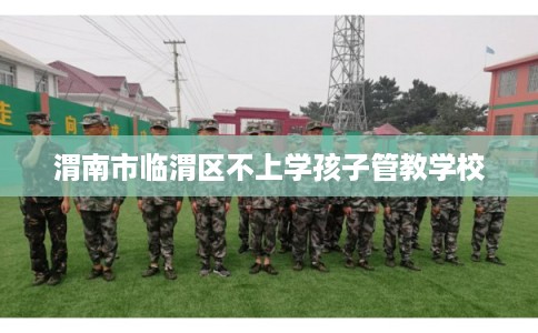 渭南市临渭区不上学孩子管教学校 渭南市临渭区不上学孩子管教学校