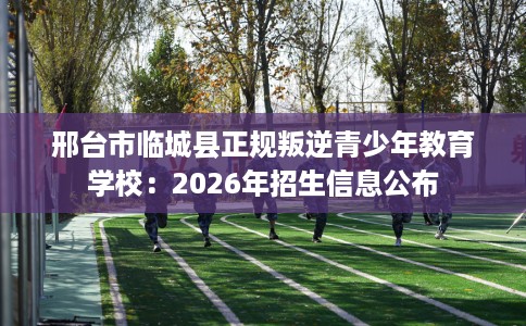 邢台市临城县正规叛逆青少年教育学校：2026年招生信息公布