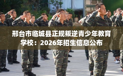 邢台市临城县正规叛逆青少年教育学校：2026年招生信息公布
