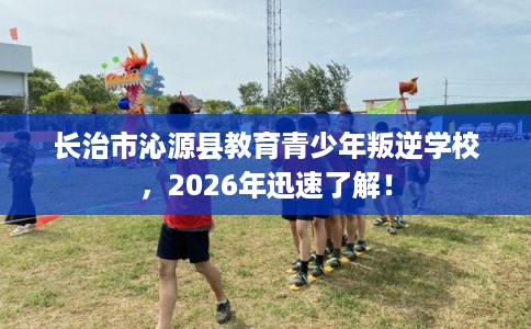 长治市沁源县教育青少年叛逆学校，2026年迅速了解！