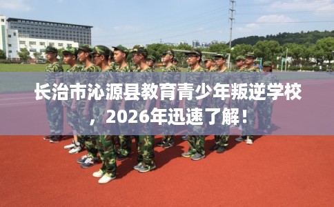 长治市沁源县教育青少年叛逆学校，2026年迅速了解！