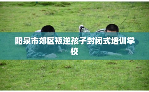 阳泉市郊区叛逆孩子封闭式培训学校