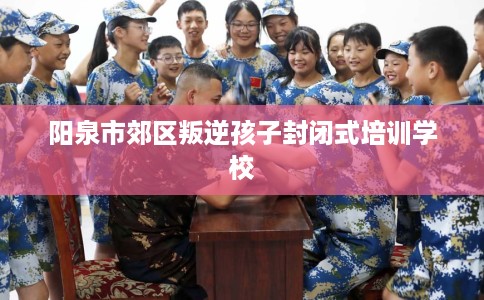 阳泉市郊区叛逆孩子封闭式培训学校