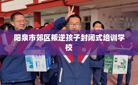 阳泉市郊区叛逆孩子封闭式培训学校