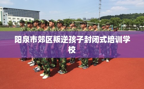 阳泉市郊区叛逆孩子封闭式培训学校