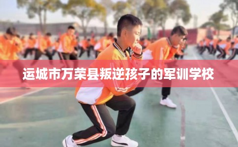 运城市万荣县叛逆孩子的军训学校 运城市万荣县叛逆孩子的军训学校