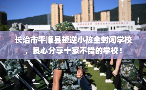 长治市平顺县叛逆小孩全封闭学校，良心分享十家不错的学校！