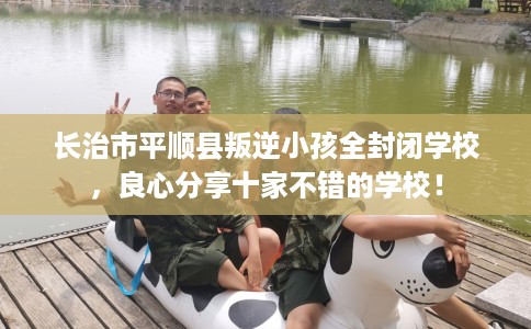 长治市平顺县叛逆小孩全封闭学校，良心分享十家不错的学校！