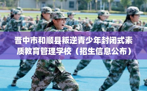 晋中市和顺县叛逆青少年封闭式素质教育管理学校（招生信息公布）