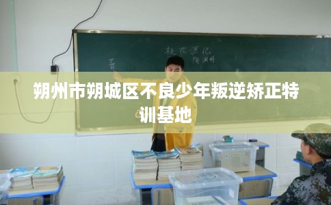 朔州市朔城区不良少年叛逆矫正特训基地