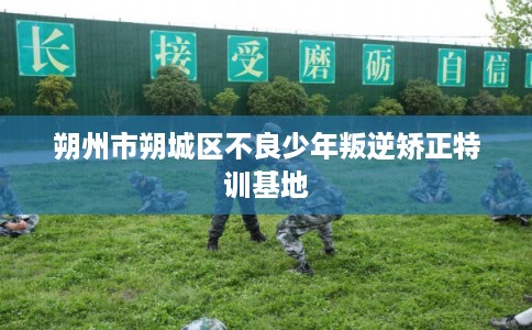 朔州市朔城区不良少年叛逆矫正特训基地