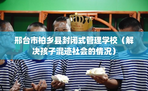 邢台市柏乡县封闭式管理学校(解决孩子混迹社会的情况) 邢台市柏乡县封闭式管理学校(解决孩子混迹社会的情况)