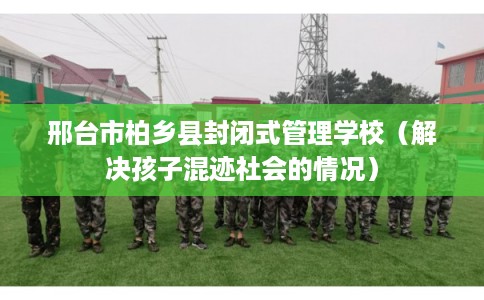 邢台市柏乡县封闭式管理学校(解决孩子混迹社会的情况) 邢台市柏乡县封闭式管理学校(解决孩子混迹社会的情况)