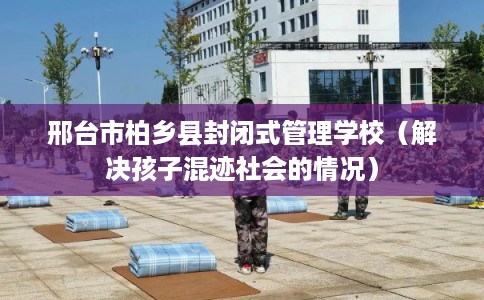 邢台市柏乡县封闭式管理学校(解决孩子混迹社会的情况) 邢台市柏乡县封闭式管理学校(解决孩子混迹社会的情况)