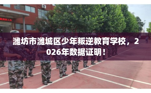 潍坊市潍城区少年叛逆教育学校，2026年数据证明！