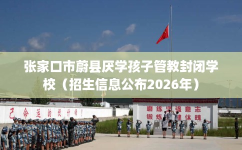 张家口市蔚县厌学孩子管教封闭学校(招生信息公布2026年) 张家口市蔚县厌学孩子管教封闭学校(招生信息公布2026年)