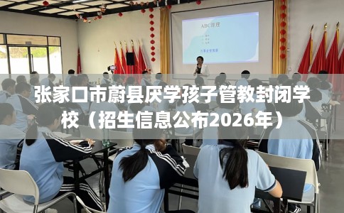张家口市蔚县厌学孩子管教封闭学校（招生信息公布2026年）