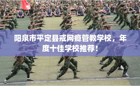 阳泉市平定县戒网瘾管教学校,年度十佳学校推荐! 阳泉市平定县戒网瘾管教学校,年度十佳学校推荐!