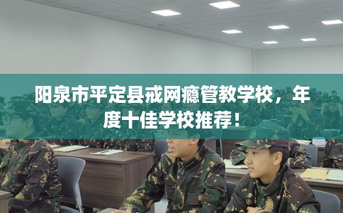 阳泉市平定县戒网瘾管教学校,年度十佳学校推荐! 阳泉市平定县戒网瘾管教学校,年度十佳学校推荐!